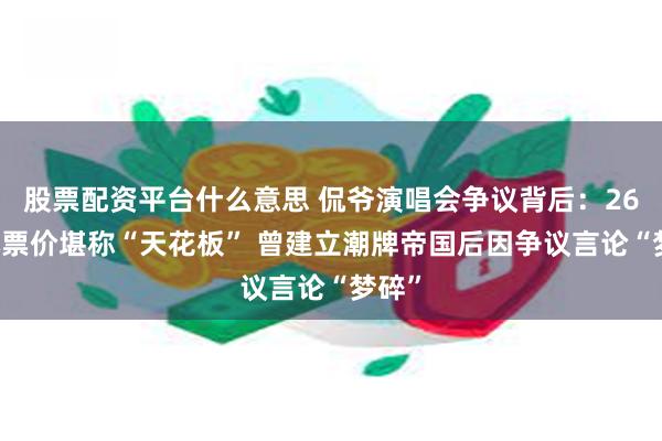 股票配资平台什么意思 侃爷演唱会争议背后：2680元票价堪称“天花板” 曾建立潮牌帝国后因争议言论“梦碎”