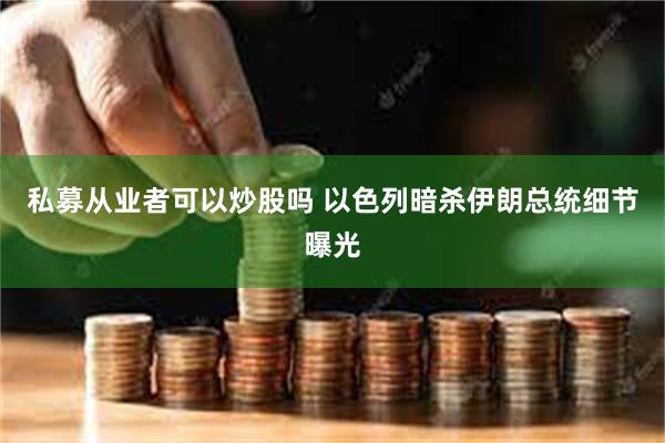 私募从业者可以炒股吗 以色列暗杀伊朗总统细节曝光