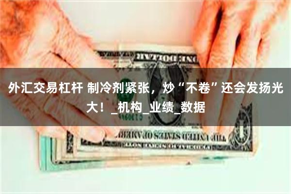 外汇交易杠杆 制冷剂紧张，炒“不卷”还会发扬光大！_机构_业绩_数据