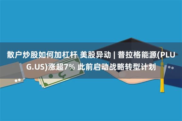 散户炒股如何加杠杆 美股异动 | 普拉格能源(PLUG.US)涨超7% 此前启动战略转型计划