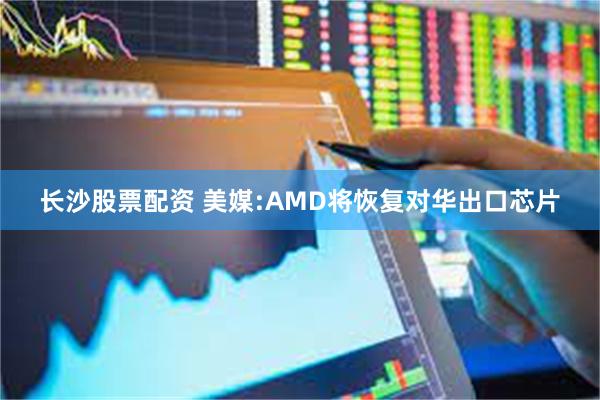 长沙股票配资 美媒:AMD将恢复对华出口芯片