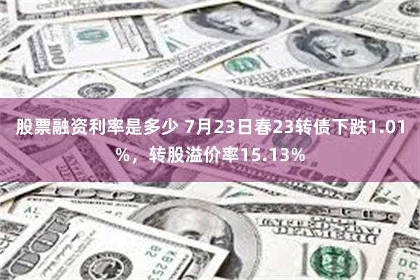 股票融资利率是多少 7月23日春23转债下跌1.01%，转股溢价率15.13%