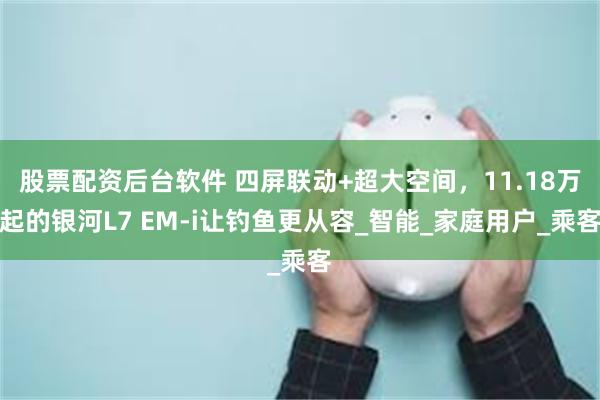 股票配资后台软件 四屏联动+超大空间，11.18万起的银河L7 EM-i让钓鱼更从容_智能_家庭用户_乘客