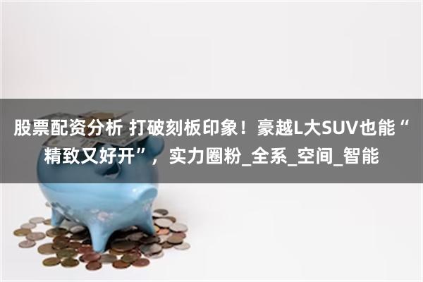 股票配资分析 打破刻板印象！豪越L大SUV也能“精致又好开”，实力圈粉_全系_空间_智能