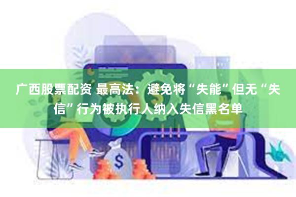 广西股票配资 最高法：避免将“失能”但无“失信”行为被执行人纳入失信黑名单