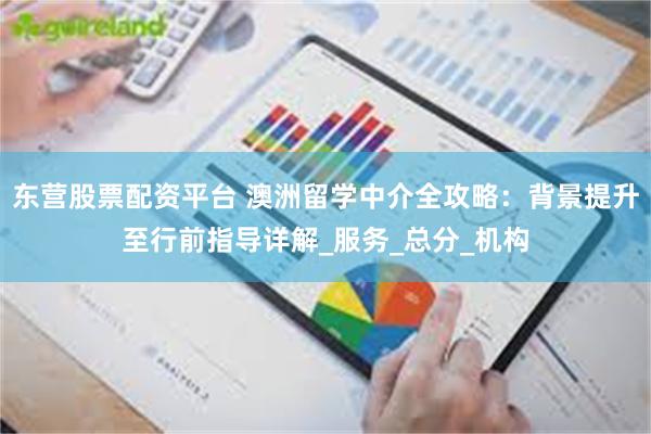东营股票配资平台 澳洲留学中介全攻略：背景提升至行前指导详解_服务_总分_机构