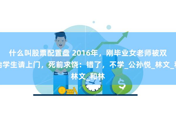 什么叫股票配置盘 2016年，刚毕业女老师被双胞胎学生请上门，死前求饶：错了，不学_公孙悦_林文_和林