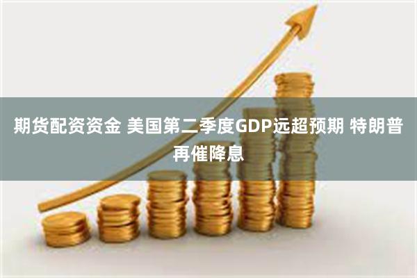 期货配资资金 美国第二季度GDP远超预期 特朗普再催降息