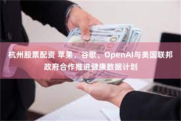 杭州股票配资 苹果、谷歌、OpenAI与美国联邦政府合作推进健康数据计划