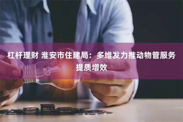 杠杆理财 淮安市住建局：多维发力推动物管服务提质增效