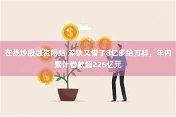 在线炒股融资网站 深铁又借了8亿多给万科，年内累计借款超226亿元