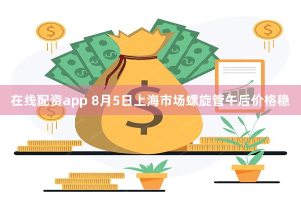 在线配资app 8月5日上海市场螺旋管午后价格稳
