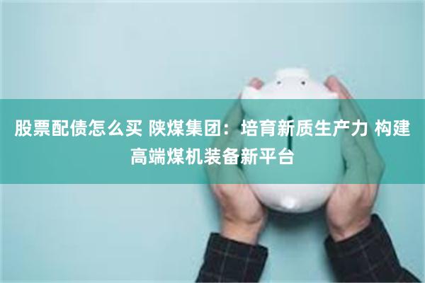 股票配债怎么买 陕煤集团：培育新质生产力 构建高端煤机装备新平台