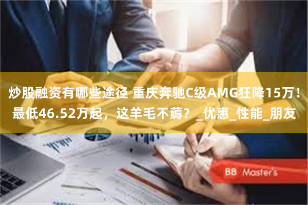 炒股融资有哪些途径 重庆奔驰C级AMG狂降15万！最低46.52万起，这羊毛不薅？_优惠_性能_朋友
