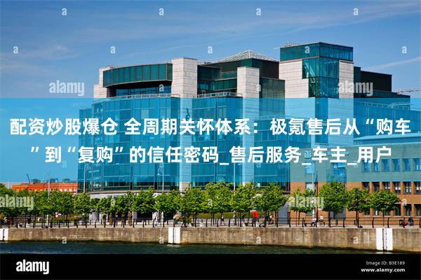 配资炒股爆仓 全周期关怀体系：极氪售后从“购车”到“复购”的信任密码_售后服务_车主_用户