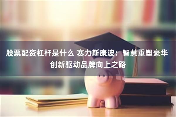 股票配资杠杆是什么 赛力斯康波：智慧重塑豪华 创新驱动品牌向上之路