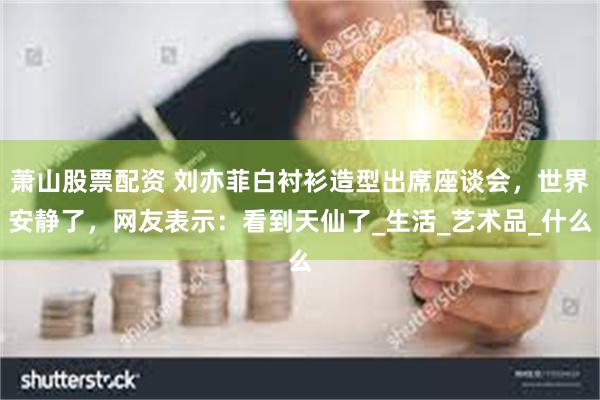 萧山股票配资 刘亦菲白衬衫造型出席座谈会，世界安静了，网友表示：看到天仙了_生活_艺术品_什么