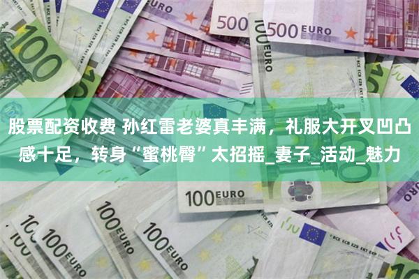 股票配资收费 孙红雷老婆真丰满，礼服大开叉凹凸感十足，转身“蜜桃臀”太招摇_妻子_活动_魅力