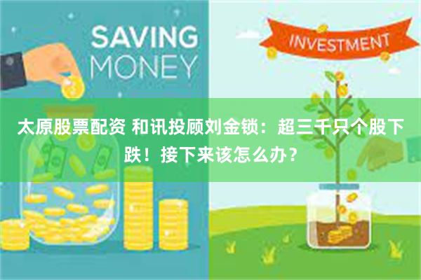 太原股票配资 和讯投顾刘金锁：超三千只个股下跌！接下来该怎么办？