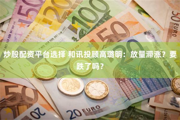 炒股配资平台选择 和讯投顾高璐明：放量滞涨？要跌了吗？