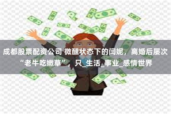 成都股票配资公司 微醺状态下的闫妮，离婚后屡次“老牛吃嫩草”，只_生活_事业_感情世界