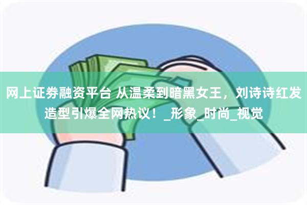 网上证劵融资平台 从温柔到暗黑女王，刘诗诗红发造型引爆全网热议！_形象_时尚_视觉