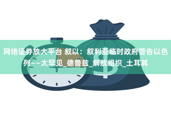 网络证劵放大平台 叙以：叙利亚临时政府警告以色列——太罕见_德鲁兹_解放组织_土耳其
