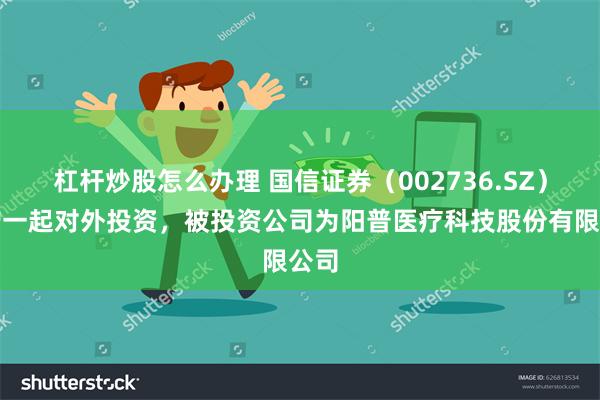 杠杆炒股怎么办理 国信证券（002736.SZ）新增一起对外投资，被投资公司为阳普医疗科技股份有限公司