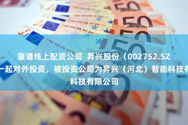 靠谱线上配资公司  昇兴股份（002752.SZ）新增一起对外投资，被投资公司为昇兴（河北）智能科技有限公司