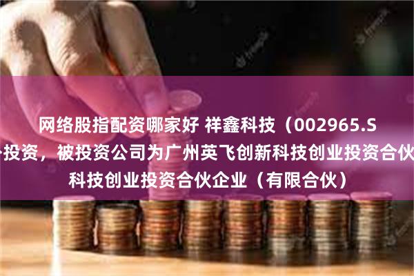 网络股指配资哪家好 祥鑫科技（002965.SZ）新增一起对外投资，被投资公司为广州英飞创新科技创业投资合伙企业（有限合伙）