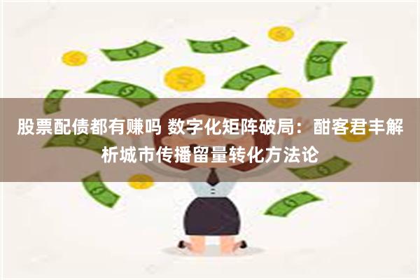 股票配债都有赚吗 数字化矩阵破局：酣客君丰解析城市传播留量转化方法论