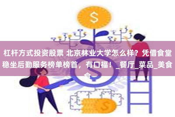 杠杆方式投资股票 北京林业大学怎么样？凭借食堂稳坐后勤服务榜单榜首，有口福！_餐厅_菜品_美食