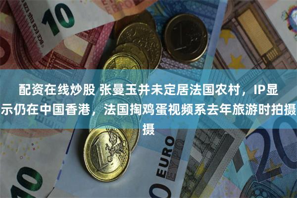 配资在线炒股 张曼玉并未定居法国农村，IP显示仍在中国香港，法国掏鸡蛋视频系去年旅游时拍摄