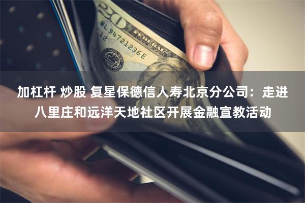 加杠杆 炒股 复星保德信人寿北京分公司：走进八里庄和远洋天地社区开展金融宣教活动