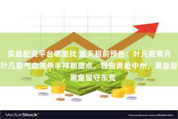 实盘配资平台哪里找 遮天超前预告:叶凡姬紫月道别,叶凡霸气血洗杀手神朝据点,独自奔赴中州,黑皇留守东荒