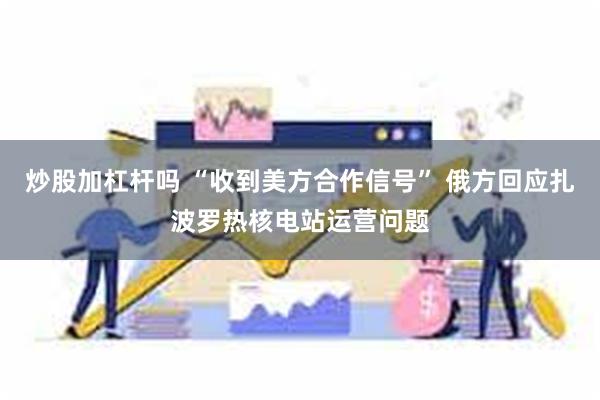 炒股加杠杆吗 “收到美方合作信号” 俄方回应扎波罗热核电站运营问题